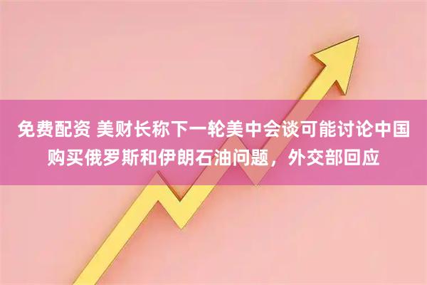 免费配资 美财长称下一轮美中会谈可能讨论中国购买俄罗斯和伊朗石油问题，外交部回应