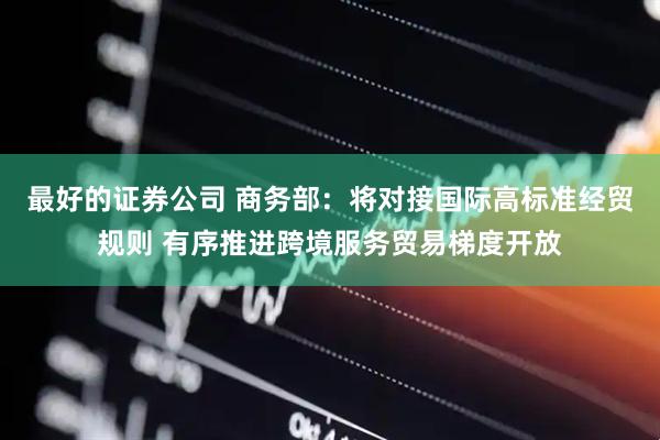 最好的证券公司 商务部：将对接国际高标准经贸规则 有序推进跨境服务贸易梯度开放