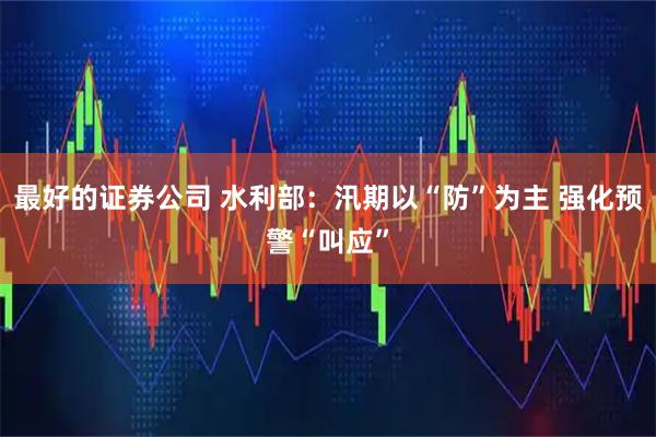 最好的证券公司 水利部：汛期以“防”为主 强化预警“叫应”