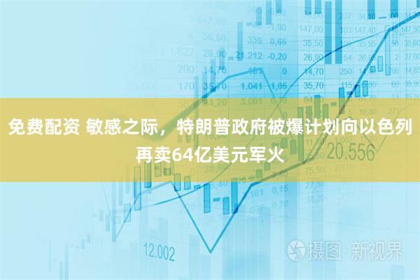 免费配资 敏感之际，特朗普政府被爆计划向以色列再卖64亿美元军火
