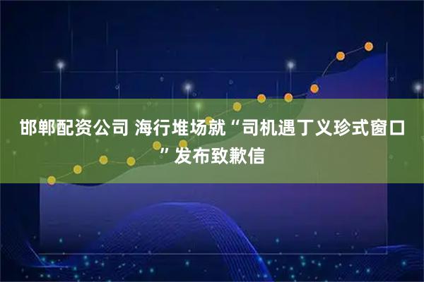 邯郸配资公司 海行堆场就“司机遇丁义珍式窗口”发布致歉信