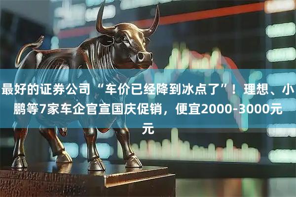 最好的证券公司 “车价已经降到冰点了”！理想、小鹏等7家车企官宣国庆促销，便宜2000-3000元