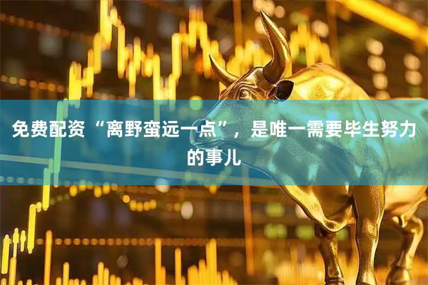 免费配资 “离野蛮远一点”，是唯一需要毕生努力的事儿