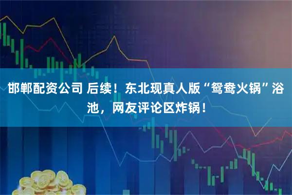 邯郸配资公司 后续！东北现真人版“鸳鸯火锅”浴池，网友评论区炸锅！