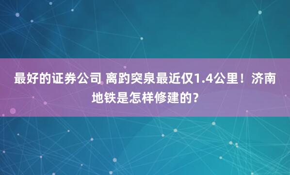 最好的证券公司 离趵突泉最近仅1.4公里！济南地铁是怎样修建的？