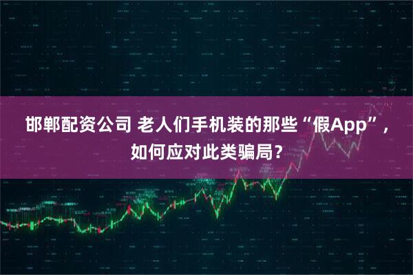 邯郸配资公司 老人们手机装的那些“假App”，如何应对此类骗局？
