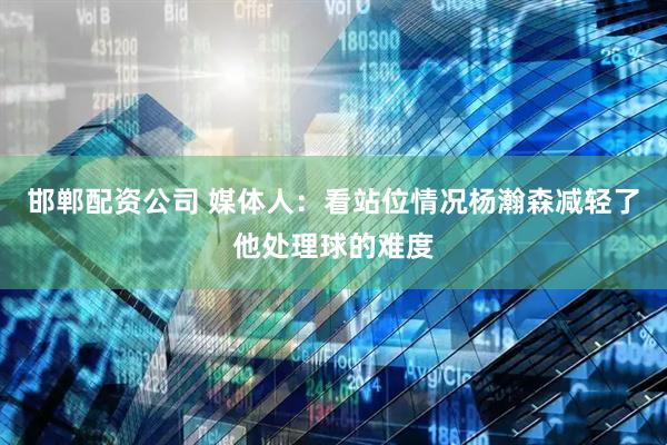 邯郸配资公司 媒体人：看站位情况杨瀚森减轻了他处理球的难度