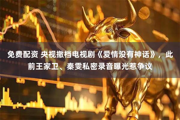 免费配资 央视撤档电视剧《爱情没有神话》，此前王家卫、秦雯私密录音曝光惹争议