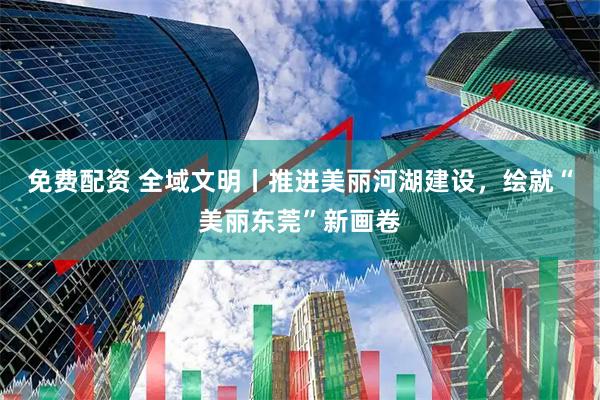 免费配资 全域文明丨推进美丽河湖建设，绘就“美丽东莞”新画卷