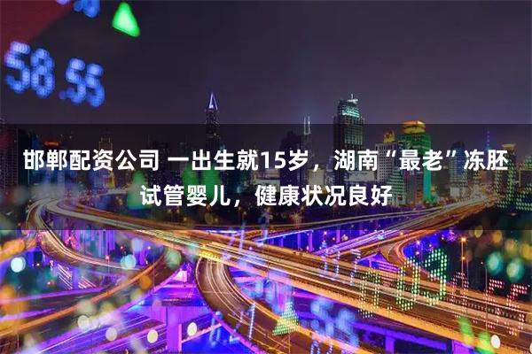 邯郸配资公司 一出生就15岁，湖南“最老”冻胚试管婴儿，健康状况良好