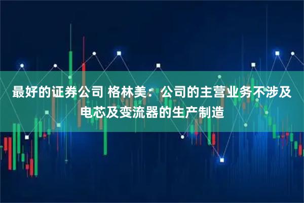 最好的证券公司 格林美：公司的主营业务不涉及电芯及变流器的生产制造