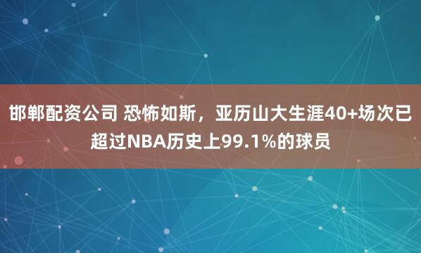 邯郸配资公司 恐怖如斯，亚历山大生涯40+场次已超过NBA历史上99.1%的球员