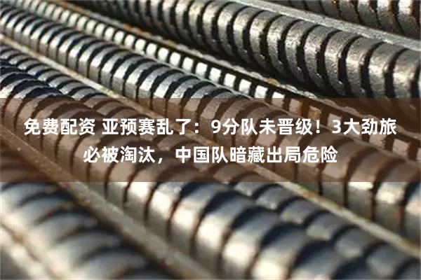 免费配资 亚预赛乱了：9分队未晋级！3大劲旅必被淘汰，中国队暗藏出局危险