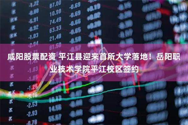 咸阳股票配资 平江县迎来首所大学落地！岳阳职业技术学院平江校区签约
