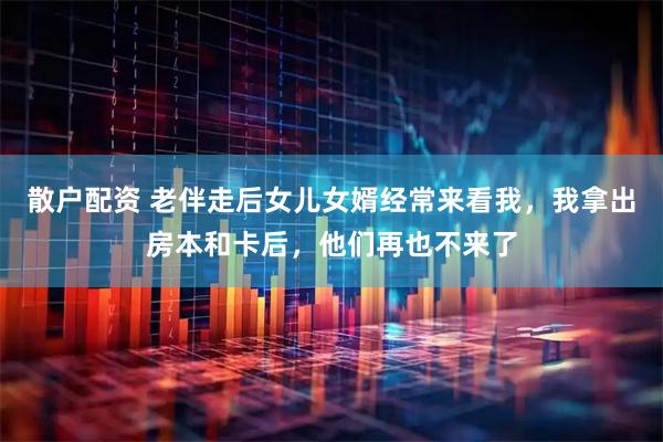 散户配资 老伴走后女儿女婿经常来看我，我拿出房本和卡后，他们再也不来了