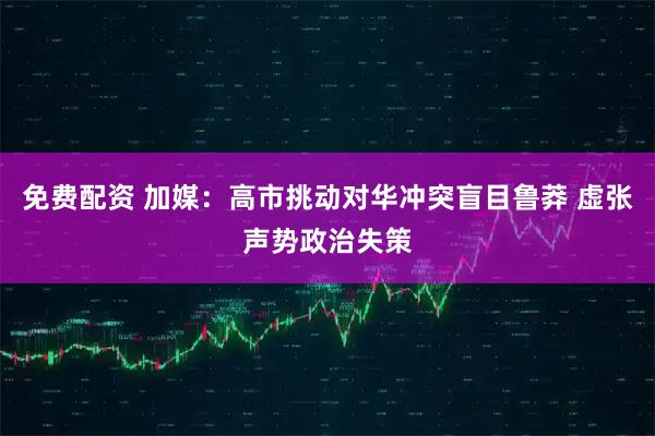 免费配资 加媒：高市挑动对华冲突盲目鲁莽 虚张声势政治失策