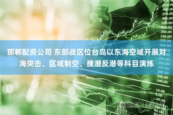邯郸配资公司 东部战区位台岛以东海空域开展对海突击、区域制空、搜潜反潜等科目演练