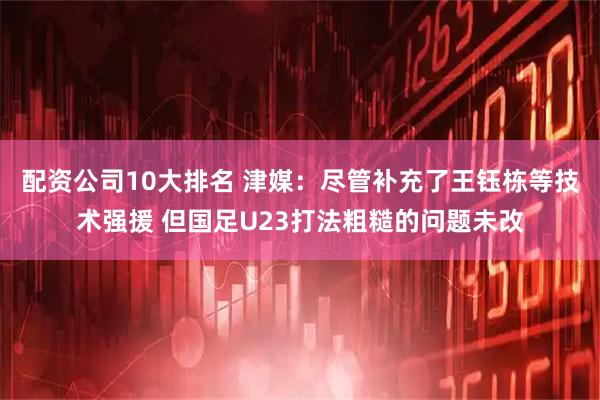 配资公司10大排名 津媒：尽管补充了王钰栋等技术强援 但国足U23打法粗糙的问题未改