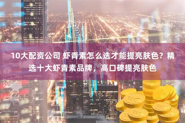 10大配资公司 虾青素怎么选才能提亮肤色？精选十大虾青素品牌，高口碑提亮肤色