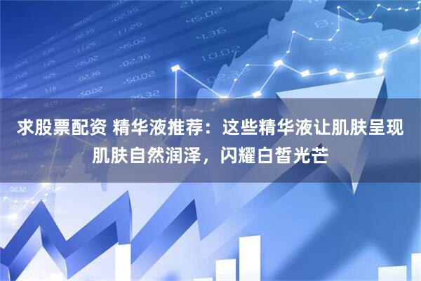 求股票配资 精华液推荐：这些精华液让肌肤呈现肌肤自然润泽，闪耀白皙光芒