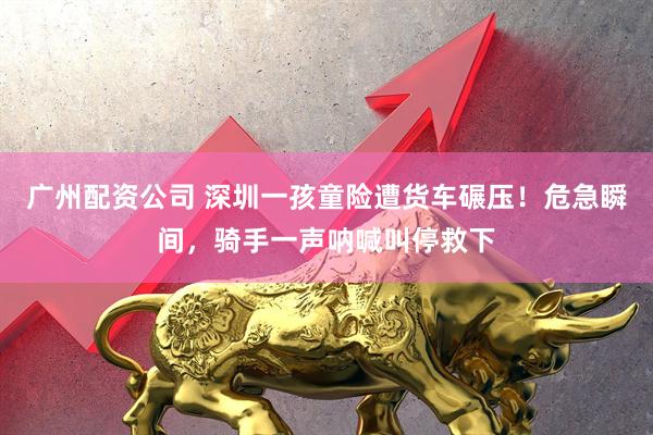 广州配资公司 深圳一孩童险遭货车碾压！危急瞬间，骑手一声呐喊叫停救下