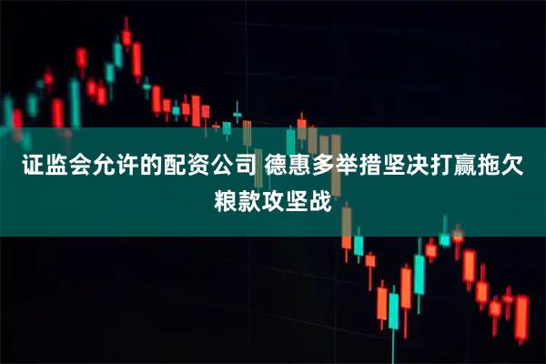 证监会允许的配资公司 德惠多举措坚决打赢拖欠粮款攻坚战