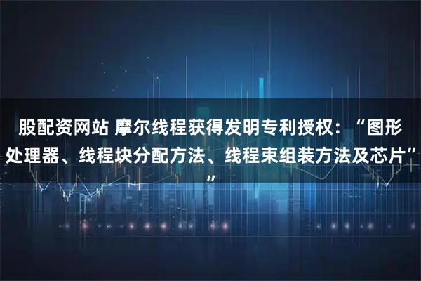 股配资网站 摩尔线程获得发明专利授权：“图形处理器、线程块分配方法、线程束组装方法及芯片”