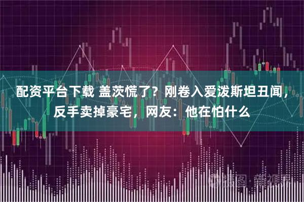 配资平台下载 盖茨慌了？刚卷入爱泼斯坦丑闻，反手卖掉豪宅，网友：他在怕什么