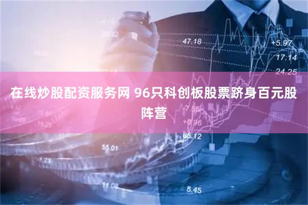 在线炒股配资服务网 96只科创板股票跻身百元股阵营