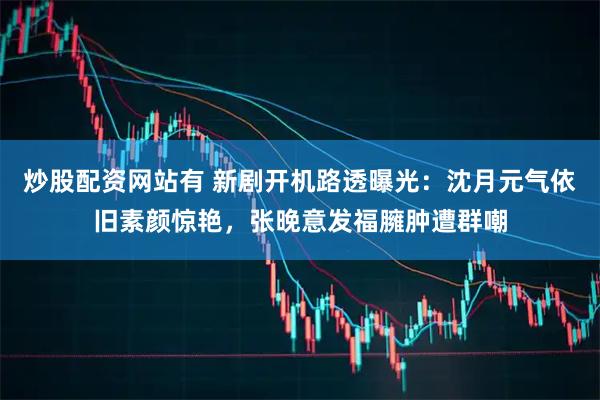 炒股配资网站有 新剧开机路透曝光：沈月元气依旧素颜惊艳，张晚意发福臃肿遭群嘲