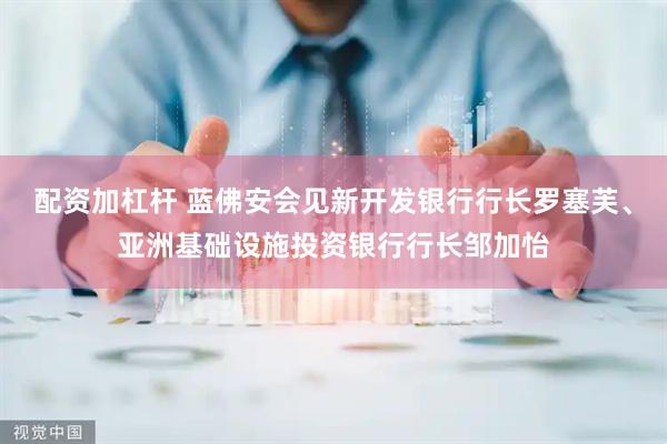 配资加杠杆 蓝佛安会见新开发银行行长罗塞芙、亚洲基础设施投资银行行长邹加怡