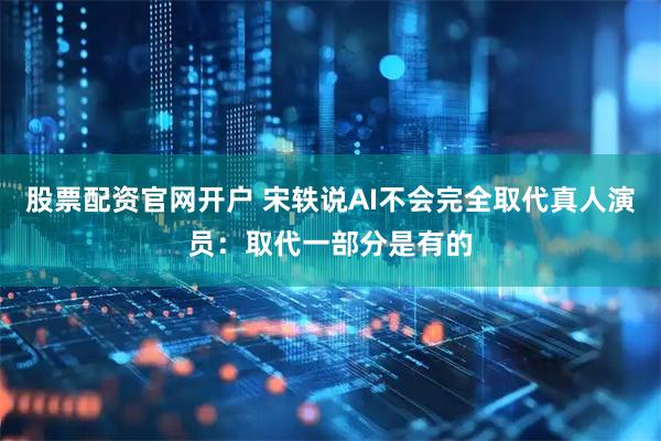 股票配资官网开户 宋轶说AI不会完全取代真人演员：取代一部分是有的