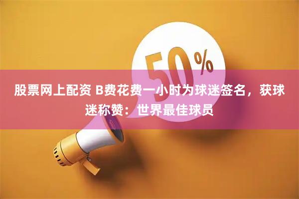 股票网上配资 B费花费一小时为球迷签名，获球迷称赞：世界最佳球员