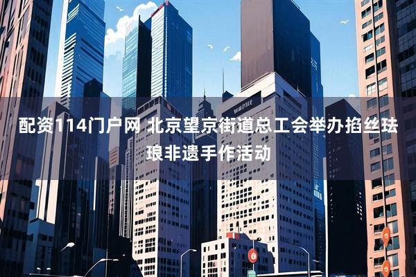 配资114门户网 北京望京街道总工会举办掐丝珐琅非遗手作活动