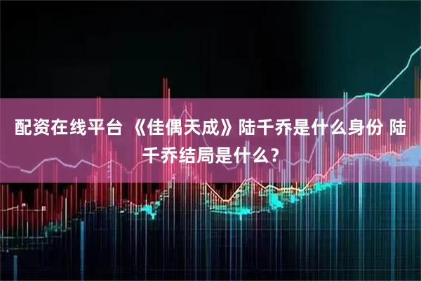 配资在线平台 《佳偶天成》陆千乔是什么身份 陆千乔结局是什么？