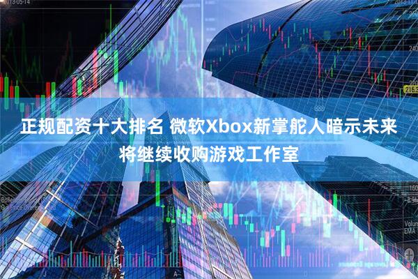正规配资十大排名 微软Xbox新掌舵人暗示未来将继续收购游戏工作室