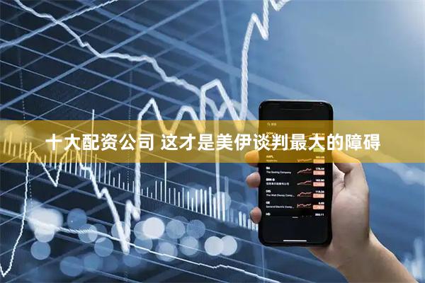 十大配资公司 这才是美伊谈判最大的障碍