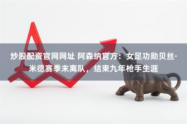 炒股配资官网网址 阿森纳官方：女足功勋贝丝·米德赛季末离队，结束九年枪手生涯