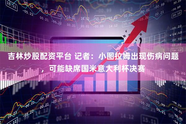 吉林炒股配资平台 记者：小图拉姆出现伤病问题，可能缺席国米意大利杯决赛