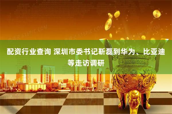 配资行业查询 深圳市委书记靳磊到华为、比亚迪等走访调研