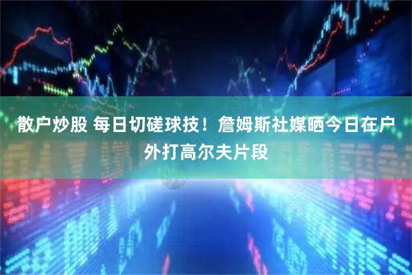 散户炒股 每日切磋球技！詹姆斯社媒晒今日在户外打高尔夫片段