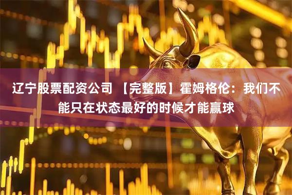 辽宁股票配资公司 【完整版】霍姆格伦：我们不能只在状态最好的时候才能赢球