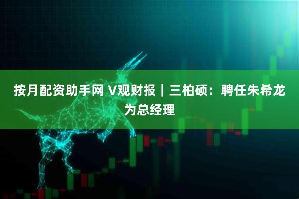 按月配资助手网 V观财报｜三柏硕：聘任朱希龙为总经理