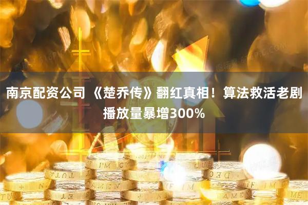 南京配资公司 《楚乔传》翻红真相！算法救活老剧播放量暴增300%